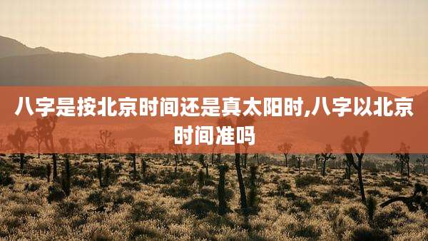 八字是按北京时间还是真太阳时,八字以北京时间准吗
