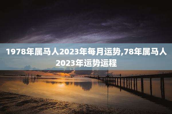 1978年属马人2023年每月运势,78年属马人2023年运势运程