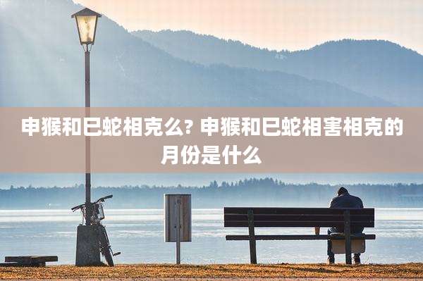申猴和巳蛇相克么? 申猴和巳蛇相害相克的月份是什么