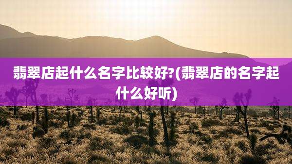 翡翠店起什么名字比较好?(翡翠店的名字起什么好听)