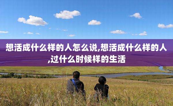 想活成什么样的人怎么说,想活成什么样的人,过什么时候样的生活