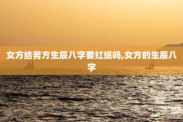 女方给男方生辰八字要红纸吗,女方的生辰八字