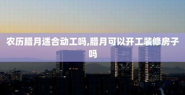 农历腊月适合动工吗,腊月可以开工装修房子吗
