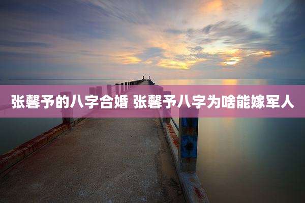 张馨予的八字合婚 张馨予八字为啥能嫁军人