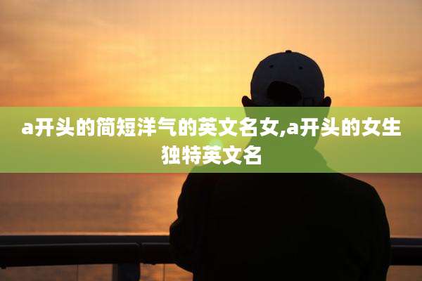 a开头的简短洋气的英文名女,a开头的女生独特英文名