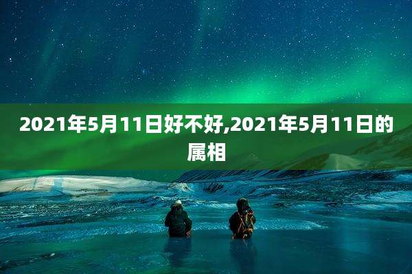 2021年5月11日好不好,2021年5月11日的属相