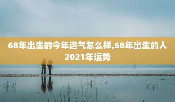 68年出生的今年运气怎么样,68年出生的人2021年运势