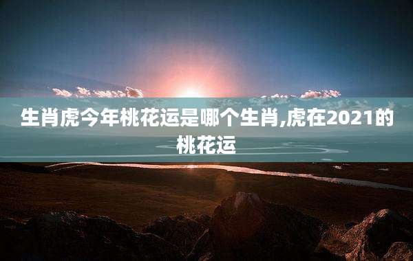 生肖虎今年桃花运是哪个生肖,虎在2021的桃花运