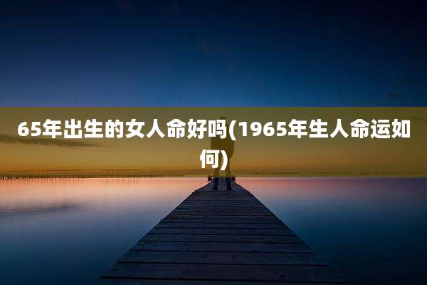 65年出生的女人命好吗(1965年生人命运如何)