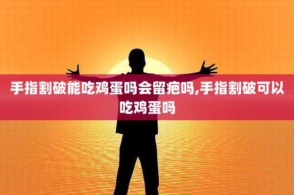 手指割破能吃鸡蛋吗会留疤吗,手指割破可以吃鸡蛋吗