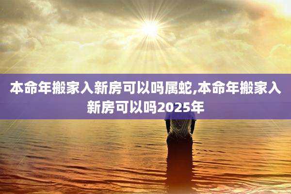 本命年搬家入新房可以吗属蛇,本命年搬家入新房可以吗2025年