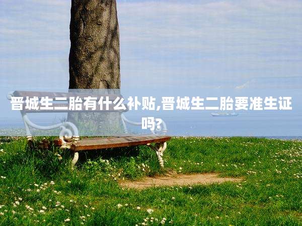 晋城生二胎有什么补贴,晋城生二胎要准生证吗?