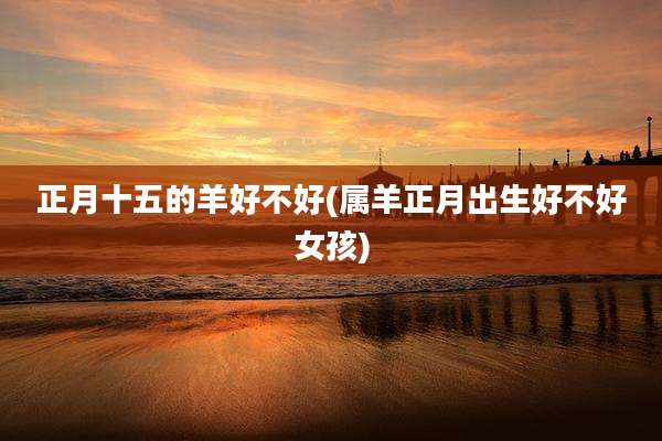 正月十五的羊好不好(属羊正月出生好不好女孩)