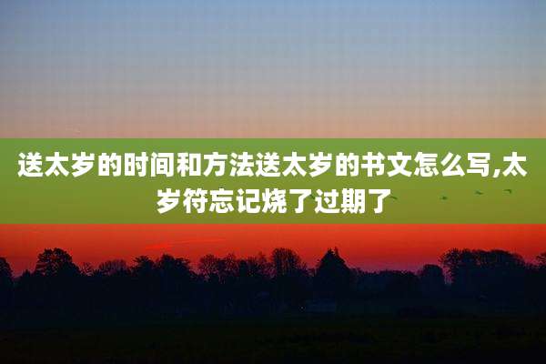 送太岁的时间和方法送太岁的书文怎么写,太岁符忘记烧了过期了