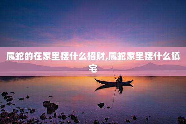 属蛇的在家里摆什么招财,属蛇家里摆什么镇宅
