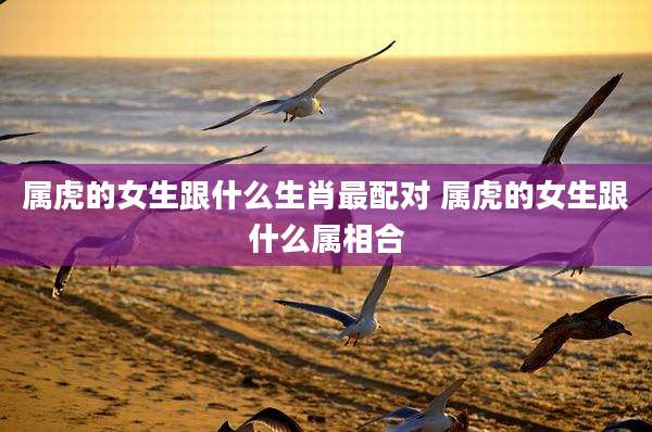 属虎的女生跟什么生肖最配对 属虎的女生跟什么属相合