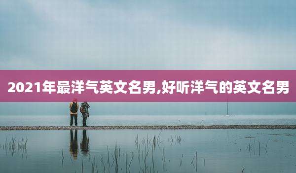 2021年最洋气英文名男,好听洋气的英文名男