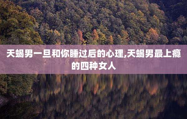 天蝎男一旦和你睡过后的心理,天蝎男最上瘾的四种女人