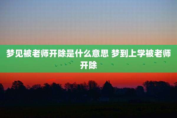 梦见被老师开除是什么意思 梦到上学被老师开除