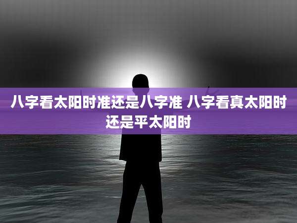 八字看太阳时准还是八字准 八字看真太阳时还是平太阳时