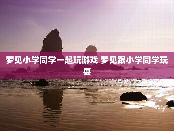 梦见小学同学一起玩游戏 梦见跟小学同学玩耍