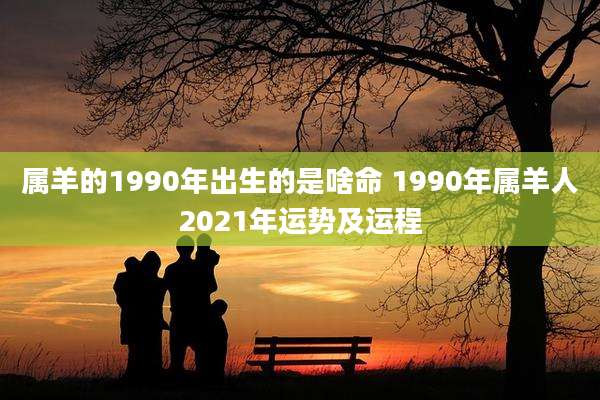 属羊的1990年出生的是啥命 1990年属羊人2021年运势及运程