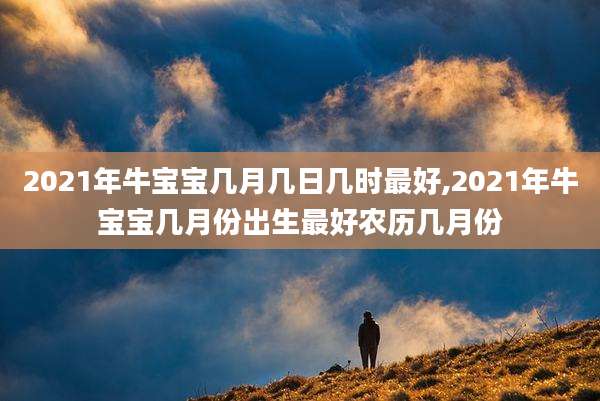 2021年牛宝宝几月几日几时最好,2021年牛宝宝几月份出生最好农历几月份