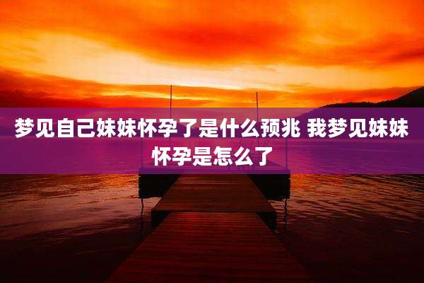 梦见自己妹妹怀孕了是什么预兆 我梦见妹妹怀孕是怎么了