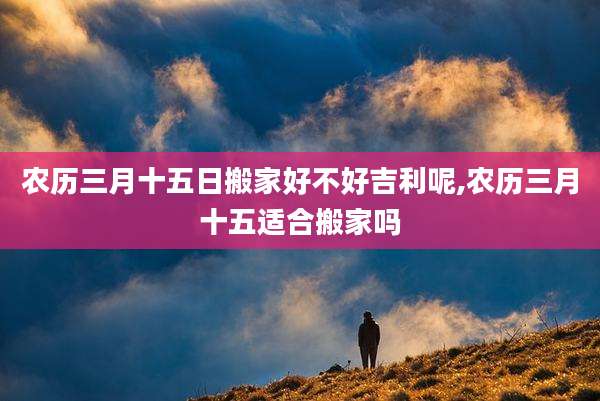 农历三月十五日搬家好不好吉利呢,农历三月十五适合搬家吗