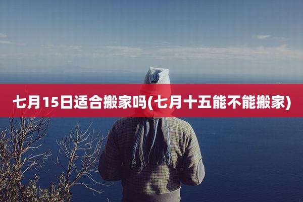 七月15日适合搬家吗(七月十五能不能搬家)