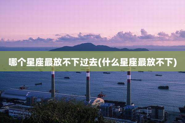 哪个星座最放不下过去(什么星座最放不下)