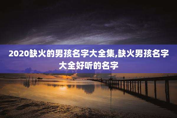 2020缺火的男孩名字大全集,缺火男孩名字大全好听的名字