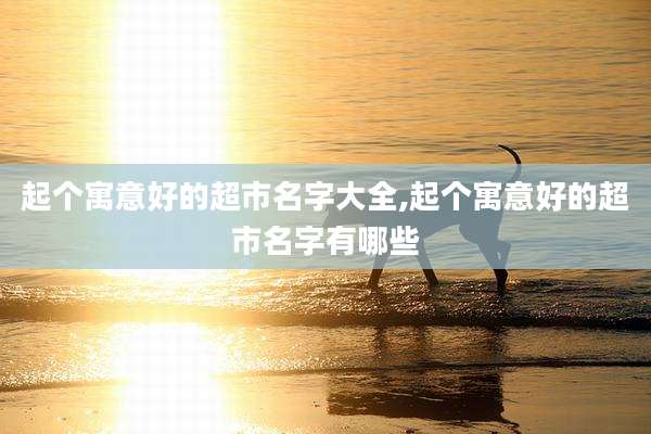 起个寓意好的超市名字大全,起个寓意好的超市名字有哪些