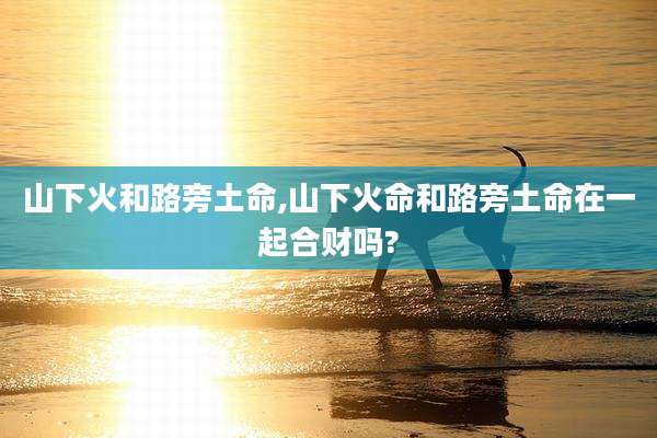 山下火和路旁土命,山下火命和路旁土命在一起合财吗?