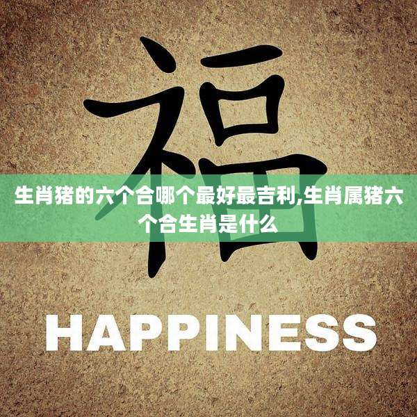 生肖猪的六个合哪个最好最吉利,生肖属猪六个合生肖是什么