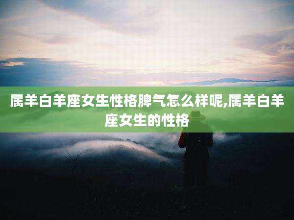 属羊白羊座女生性格脾气怎么样呢,属羊白羊座女生的性格