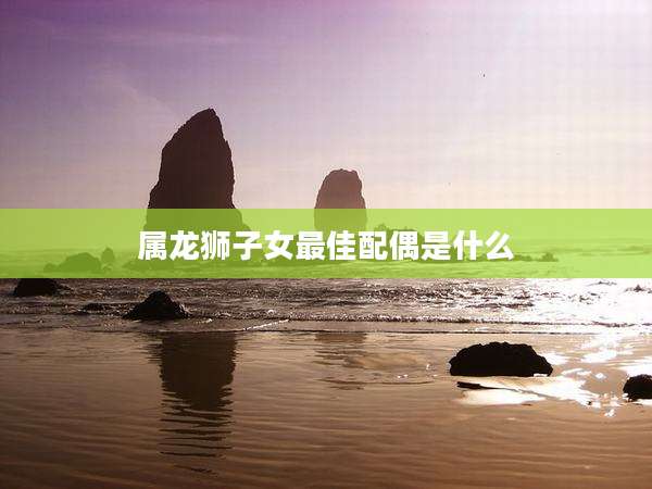 属龙狮子女最佳配偶是什么