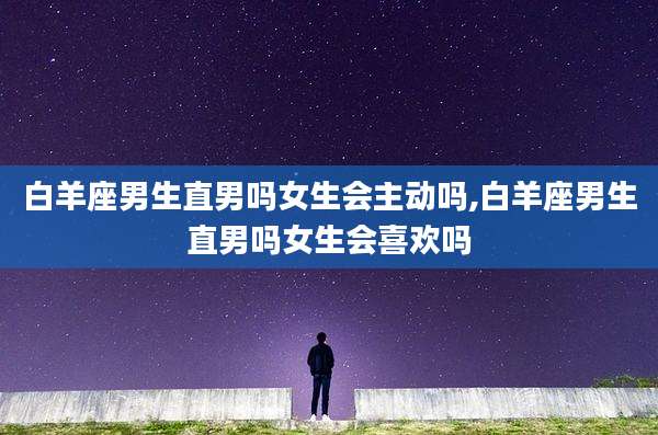 白羊座男生直男吗女生会主动吗,白羊座男生直男吗女生会喜欢吗