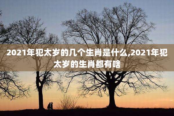 2021年犯太岁的几个生肖是什么,2021年犯太岁的生肖都有啥