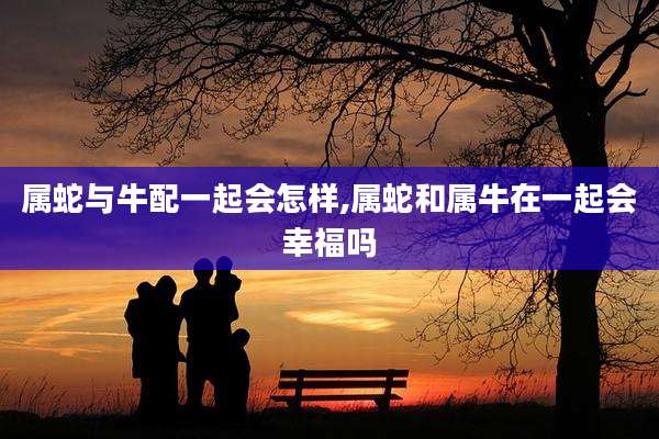 属蛇与牛配一起会怎样,属蛇和属牛在一起会幸福吗