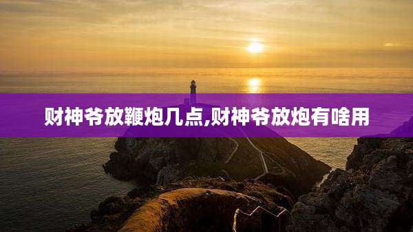 财神爷放鞭炮几点,财神爷放炮有啥用