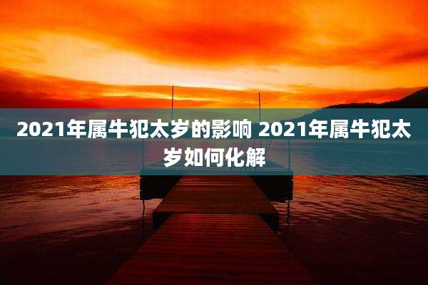 2021年属牛犯太岁的影响 2021年属牛犯太岁如何化解