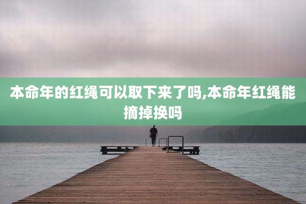 本命年的红绳可以取下来了吗,本命年红绳能摘掉换吗