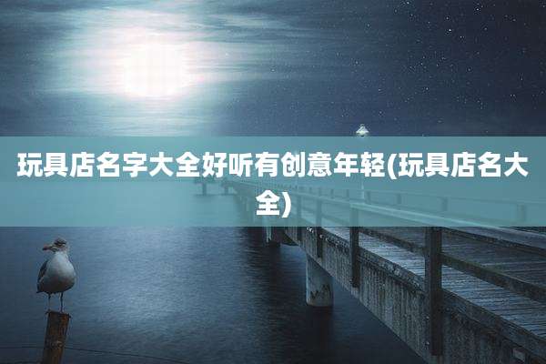 玩具店名字大全好听有创意年轻(玩具店名大全)