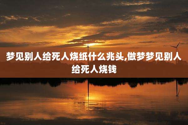 梦见别人给死人烧纸什么兆头,做梦梦见别人给死人烧钱