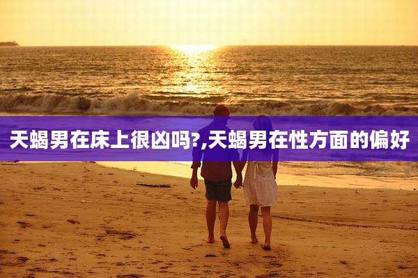 天蝎男在床上很凶吗?,天蝎男在性方面的偏好