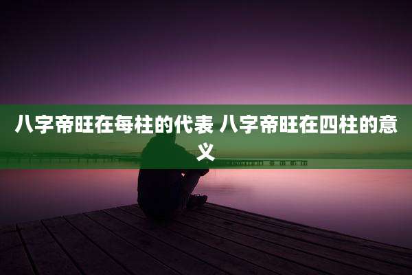 八字帝旺在每柱的代表 八字帝旺在四柱的意义