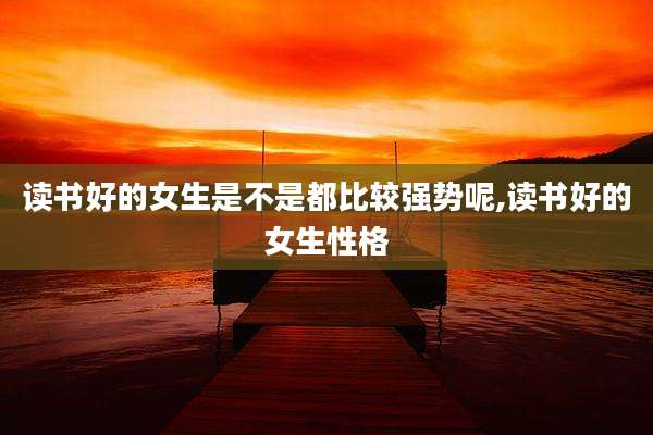 读书好的女生是不是都比较强势呢,读书好的女生性格