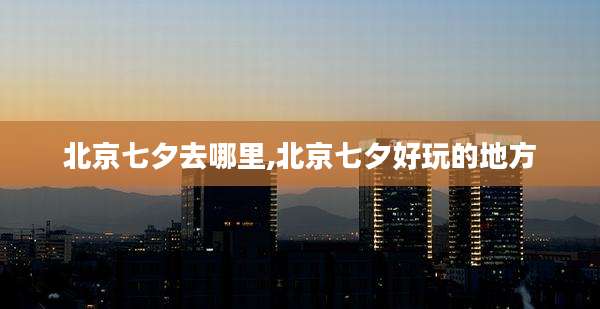 北京七夕去哪里,北京七夕好玩的地方
