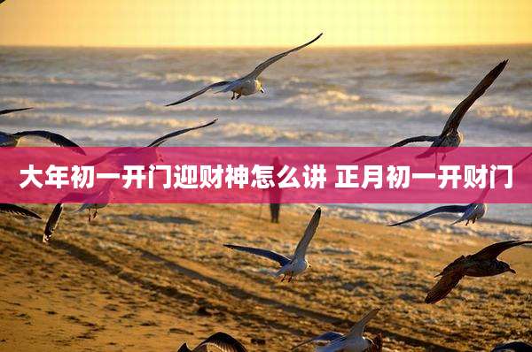 大年初一开门迎财神怎么讲 正月初一开财门
